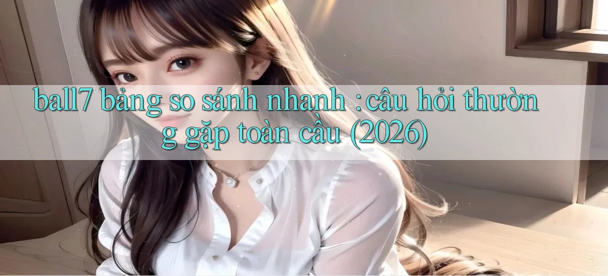 ball7 bảng so sánh nhanh câu hỏi thường gặp toàn cầu (2026)