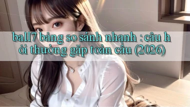 ball7 bảng so sánh nhanh câu hỏi thường gặp toàn cầu (2026)