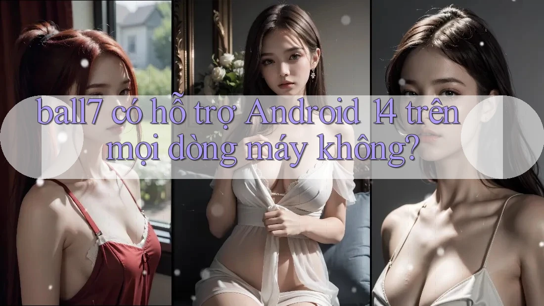 ball7 có hỗ trợ Android 14 trên mọi dòng máy không?