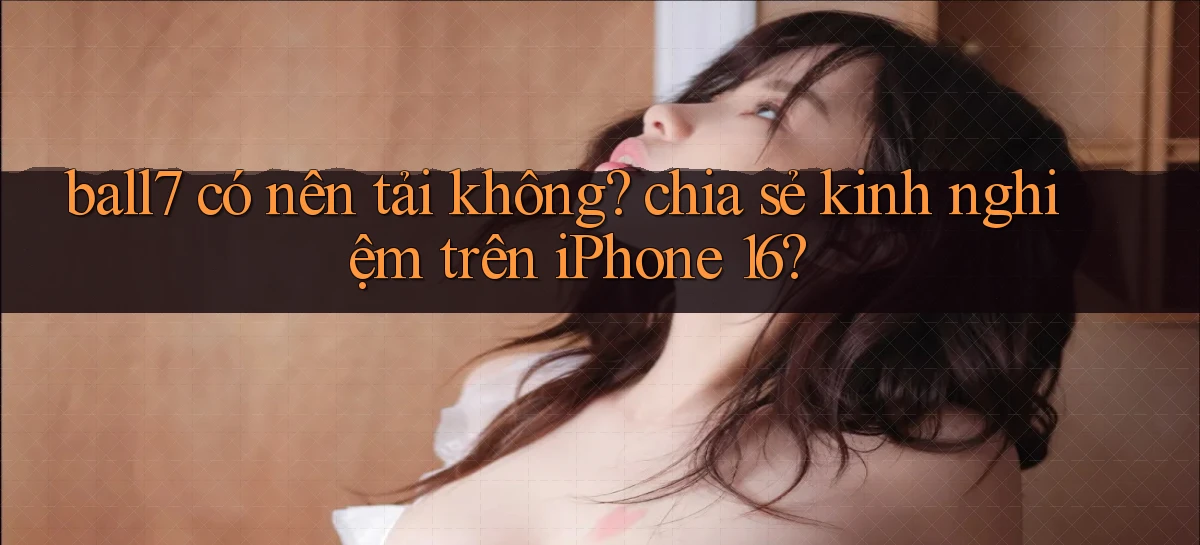 ball7 có nên tải không chia sẻ kinh nghiệm trên iPhone 16