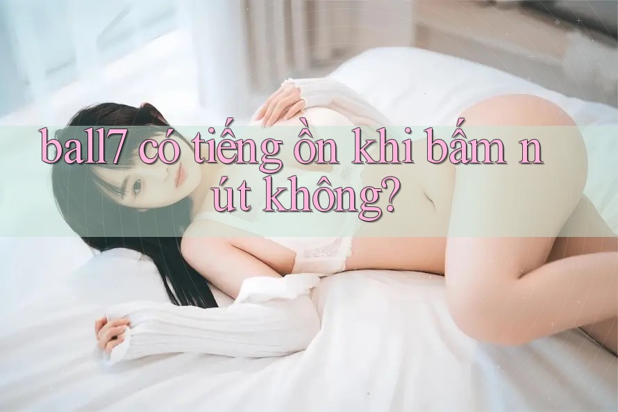 ball7 có tiếng ồn khi bấm nút không? ball7 có tiếng ồn khi bấm nút không?