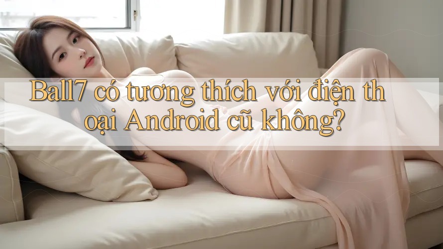 Ball7 có tương thích với điện thoại Android cũ không? Ball7 có tương thích với điện thoại Android cũ không?