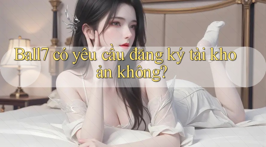 Ball7 có yêu cầu đăng ký tài khoản không? Ball7 có yêu cầu đăng ký tài khoản không?
