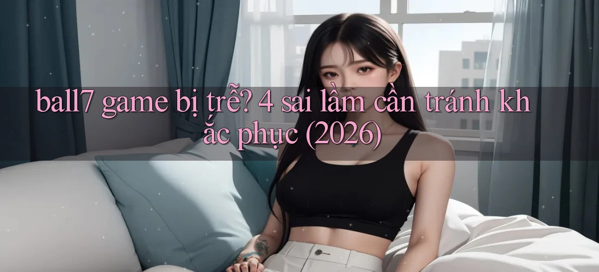 ball7 game bị trễ 4 sai lầm cần tránh khắc phục (2026)