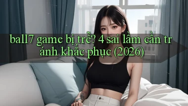 ball7 game bị trễ 4 sai lầm cần tránh khắc phục (2026)
