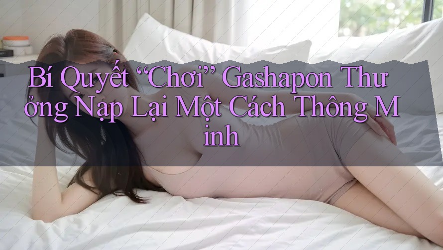 Bí Quyết “Chơi” Gashapon Thưởng Nạp Lại Một Cách Thông Minh Bí Quyết “Chơi” Gashapon Thưởng Nạp Lại Một Cách Thông Minh