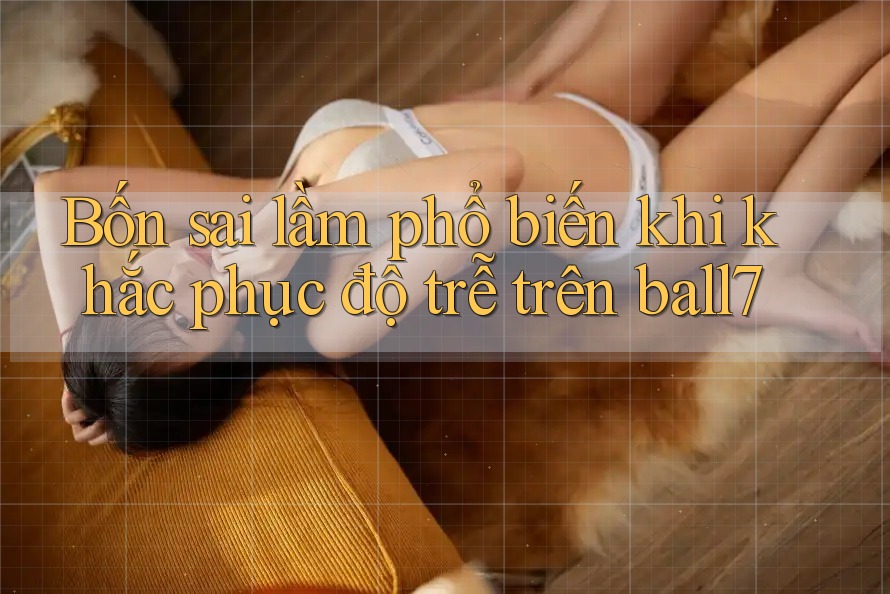Bốn sai lầm phổ biến khi khắc phục độ trễ trên ball7 Bốn sai lầm phổ biến khi khắc phục độ trễ trên ball7