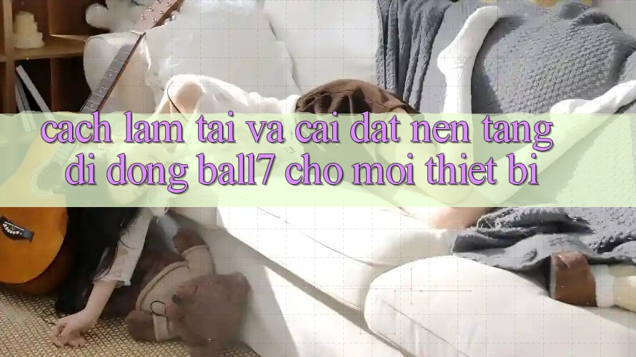 Cách làm Tải Và Cài Đặt Nền tảng di động Ball7 Cho Mọi Thiết Bị Cách làm Tải Và Cài Đặt Nền tảng di động Ball7 Cho Mọi Thiết Bị