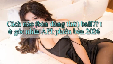 Cách nào (bản dùng thử) ball7 từ góc nhìn API phiên bản 2026