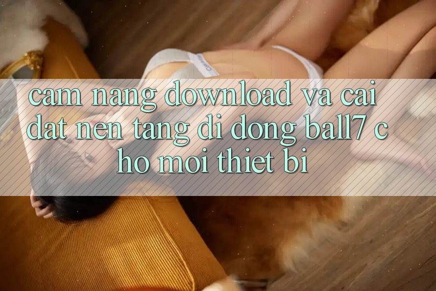 Cẩm nang Download Và Cài Đặt Nền tảng di động Ball7 Cho Mọi Thiết Bị Cẩm nang Download Và Cài Đặt Nền tảng di động Ball7 Cho Mọi Thiết Bị
