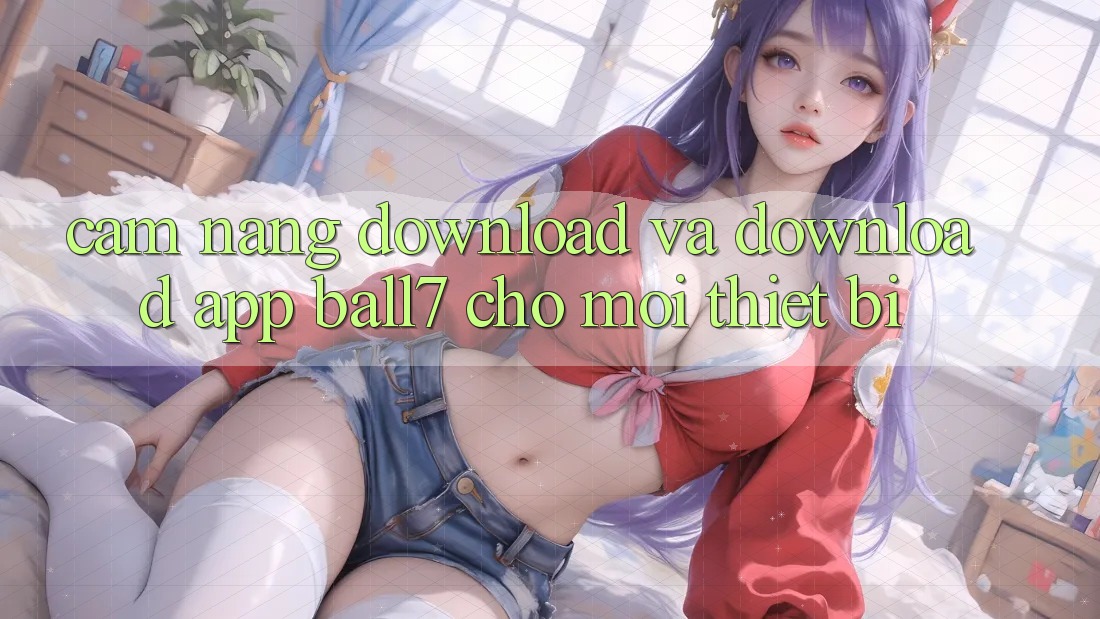 Cẩm nang Download Và Download App Ball7 Cho Mọi Thiết Bị