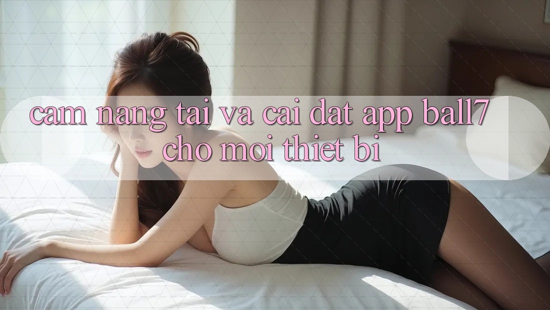 Cẩm nang Tải Và Cài Đặt App Ball7 Cho Mọi Thiết Bị