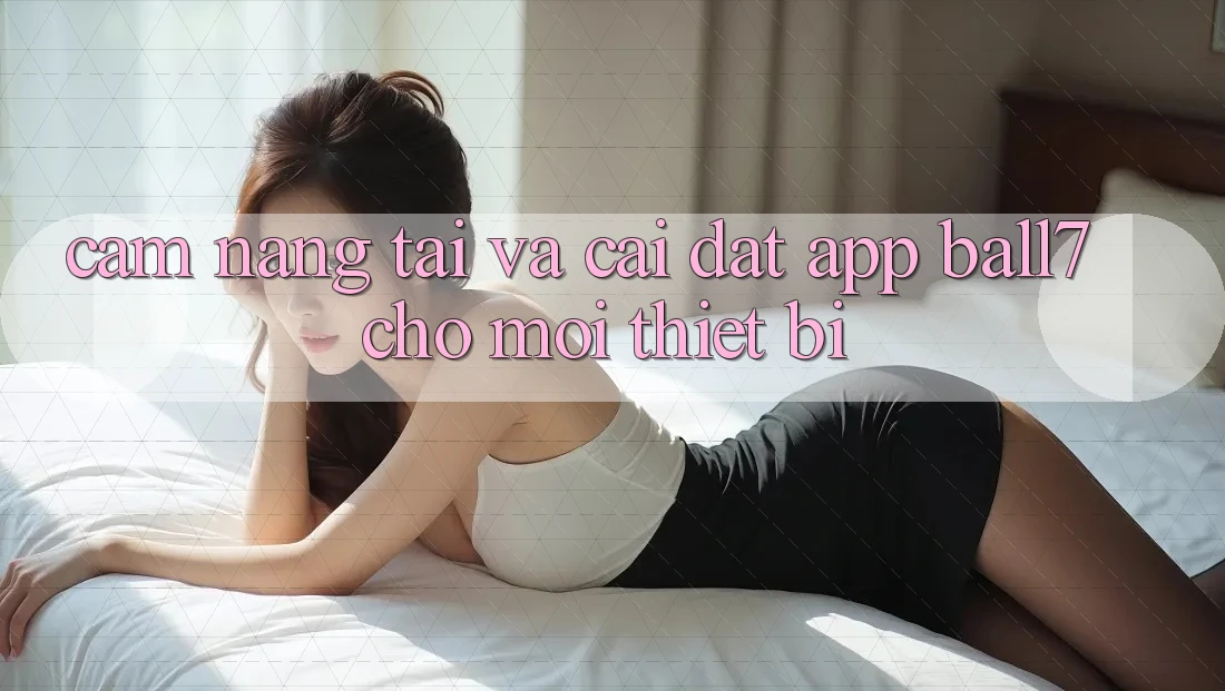 Cẩm nang Tải Và Cài Đặt App Ball7 Cho Mọi Thiết Bị Cẩm nang Tải Và Cài Đặt App Ball7 Cho Mọi Thiết Bị