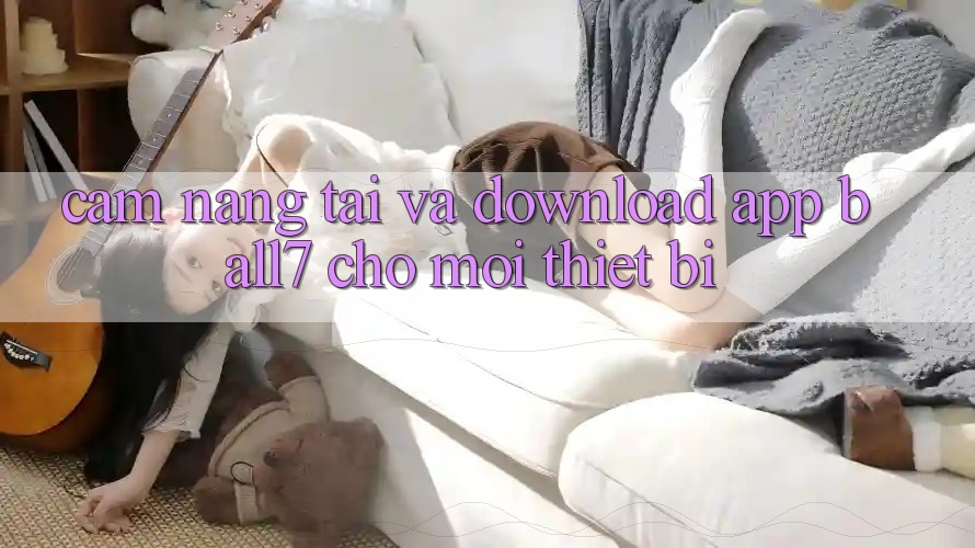 Cẩm nang Tải Và Download App Ball7 Cho Mọi Thiết Bị Cẩm nang Tải Và Download App Ball7 Cho Mọi Thiết Bị