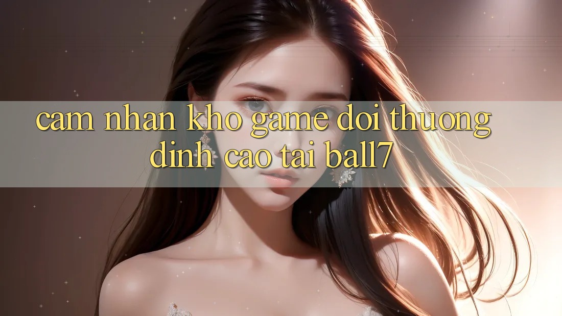 Cảm nhận Kho Game Đổi Thưởng Đỉnh Cao Tại Ball7 Cảm nhận Kho Game Đổi Thưởng Đỉnh Cao Tại Ball7