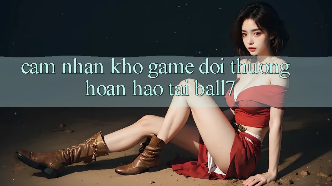 Cảm nhận Kho Game Đổi Thưởng Hoàn hảo Tại Ball7 Cảm nhận Kho Game Đổi Thưởng Hoàn hảo Tại Ball7