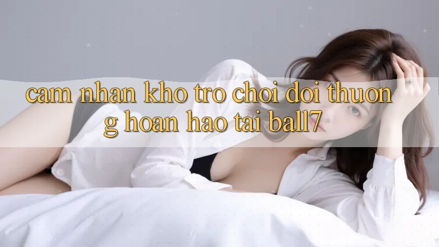 Cảm nhận Kho Trò chơi Đổi Thưởng Hoàn hảo Tại Ball7 Cảm nhận Kho Trò chơi Đổi Thưởng Hoàn hảo Tại Ball7