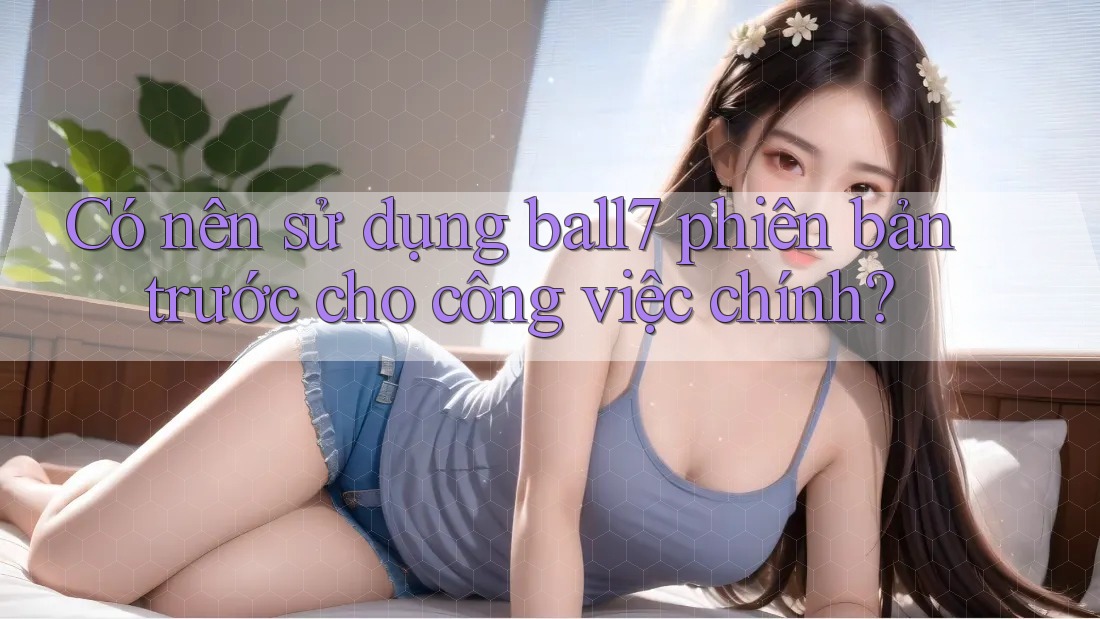 Có nên sử dụng ball7 phiên bản trước cho công việc chính?