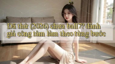 Đã thử (2026) chưa ball7 đánh giá công tâm làm theo từng bước