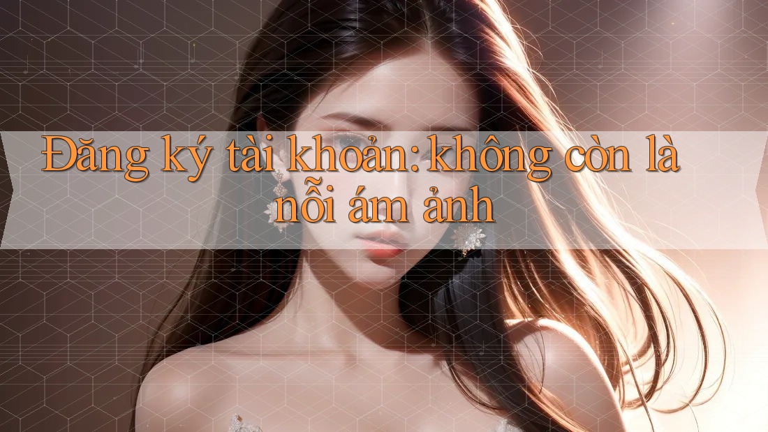 Đăng ký tài khoản: không còn là nỗi ám ảnh Đăng ký tài khoản: không còn là nỗi ám ảnh