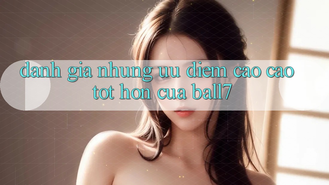 Đánh Giá Những Ưu Điểm Cao cao tốt hơn Của Ball7 Đánh Giá Những Ưu Điểm Cao cao tốt hơn Của Ball7