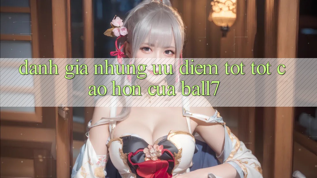 Đánh Giá Những Ưu Điểm Tốt tốt cao hơn Của Ball7 Đánh Giá Những Ưu Điểm Tốt tốt cao hơn Của Ball7