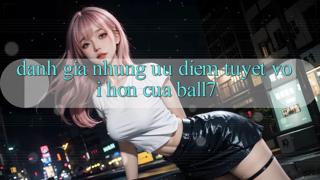 Đánh Giá Những Ưu Điểm Tuyệt vời hơn Của Ball7 Đánh Giá Những Ưu Điểm Tuyệt vời hơn Của Ball7