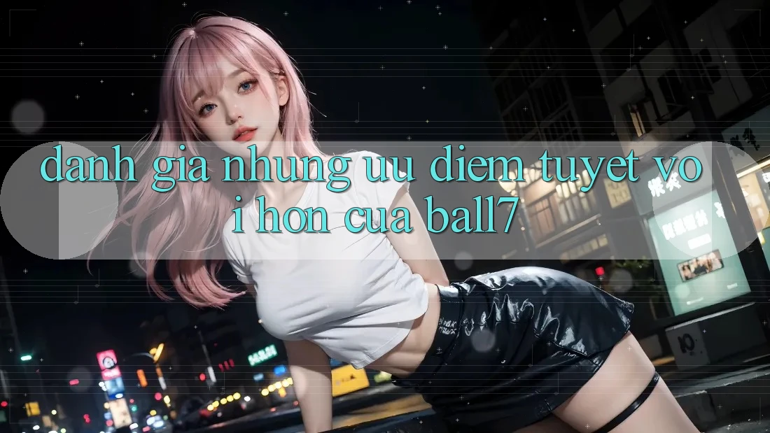 Đánh Giá Những Ưu Điểm Tuyệt vời hơn Của Ball7 Đánh Giá Những Ưu Điểm Tuyệt vời hơn Của Ball7