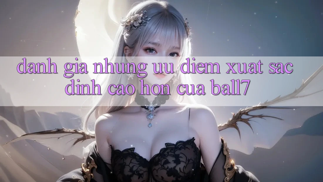 Đánh Giá Những Ưu Điểm Xuất sắc đỉnh cao hơn Của Ball7 Đánh Giá Những Ưu Điểm Xuất sắc đỉnh cao hơn Của Ball7