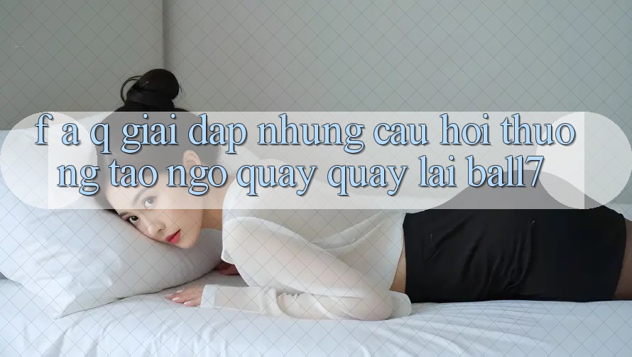 F. A. Q - Giải Đáp Những Câu Hỏi Thường Tao ngộ Quay quay lại Ball7 F. A. Q - Giải Đáp Những Câu Hỏi Thường Tao ngộ Quay quay lại Ball7