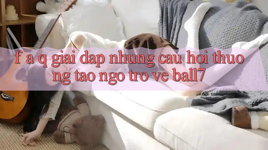 F. A. Q - Giải Đáp Những Câu Hỏi Thường Tao ngộ Trở về Ball7 F. A. Q - Giải Đáp Những Câu Hỏi Thường Tao ngộ Trở về Ball7