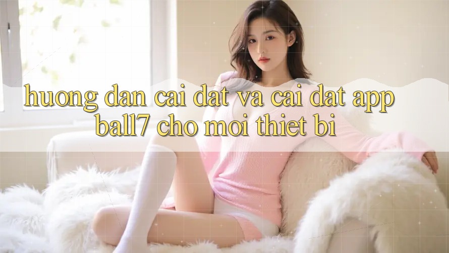 Hướng Dẫn Cài đặt Và Cài Đặt App Ball7 Cho Mọi Thiết Bị