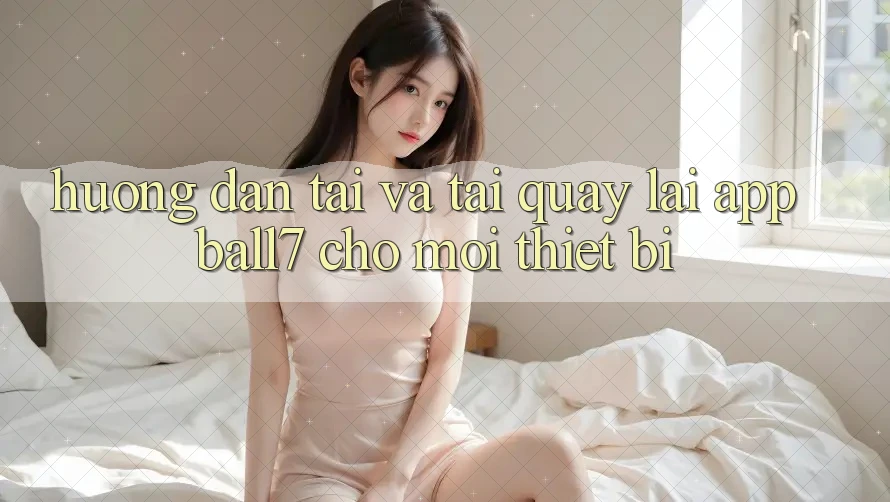 Hướng Dẫn Tải Và Tải quay lại App Ball7 Cho Mọi Thiết Bị Hướng Dẫn Tải Và Tải quay lại App Ball7 Cho Mọi Thiết Bị