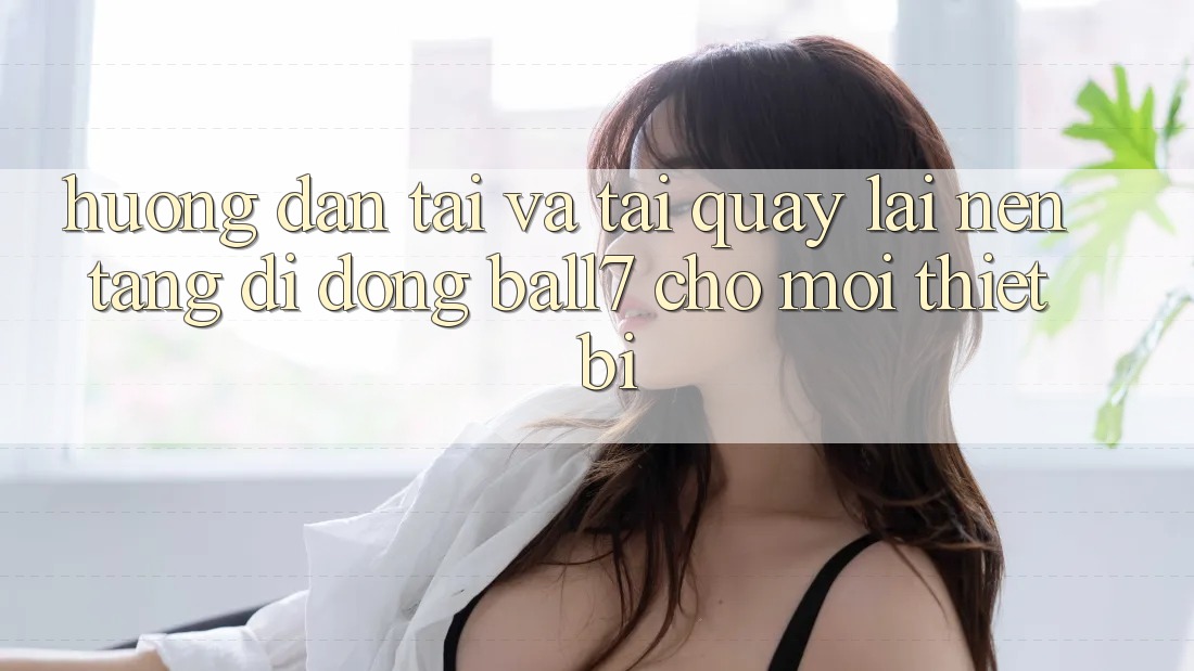 Hướng Dẫn Tải Và Tải quay lại Nền tảng di động Ball7 Cho Mọi Thiết Bị