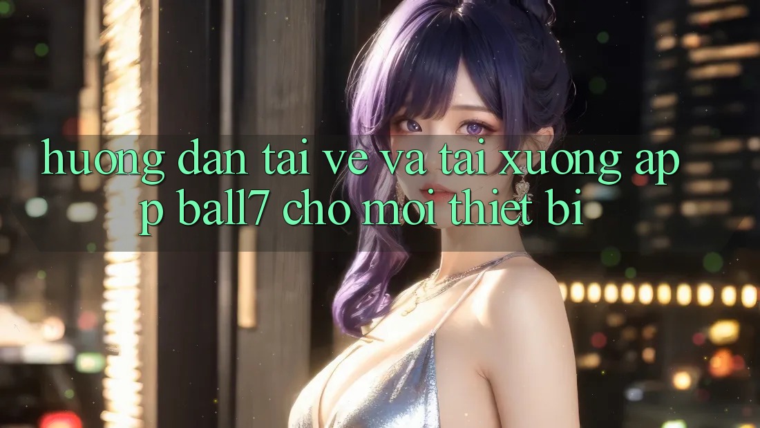 Hướng Dẫn Tải về Và Tải xuống App Ball7 Cho Mọi Thiết Bị Hướng Dẫn Tải về Và Tải xuống App Ball7 Cho Mọi Thiết Bị