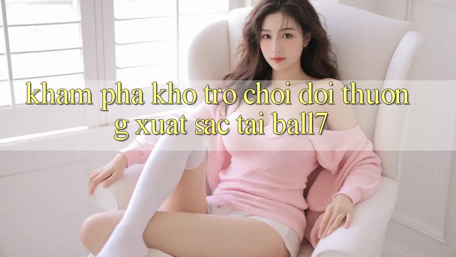Khám Phá Kho Trò chơi Đổi Thưởng Xuất sắc Tại Ball7 Khám Phá Kho Trò chơi Đổi Thưởng Xuất sắc Tại Ball7