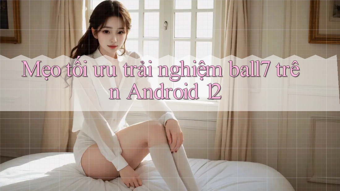 Mẹo tối ưu trải nghiệm ball7 trên Android 12