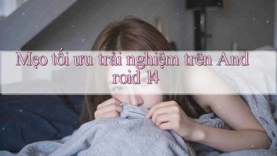 Mẹo tối ưu trải nghiệm trên Android 14