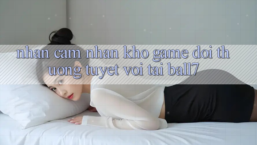 Nhận cảm nhận Kho Game Đổi Thưởng Tuyệt vời Tại Ball7 Nhận cảm nhận Kho Game Đổi Thưởng Tuyệt vời Tại Ball7