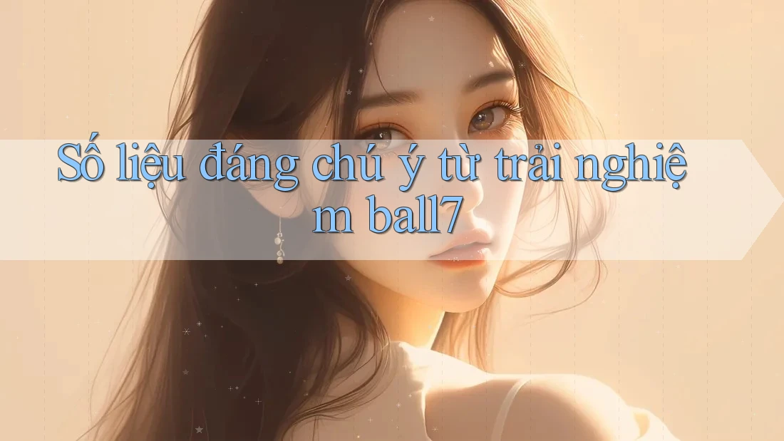 Số liệu đáng chú ý từ trải nghiệm ball7