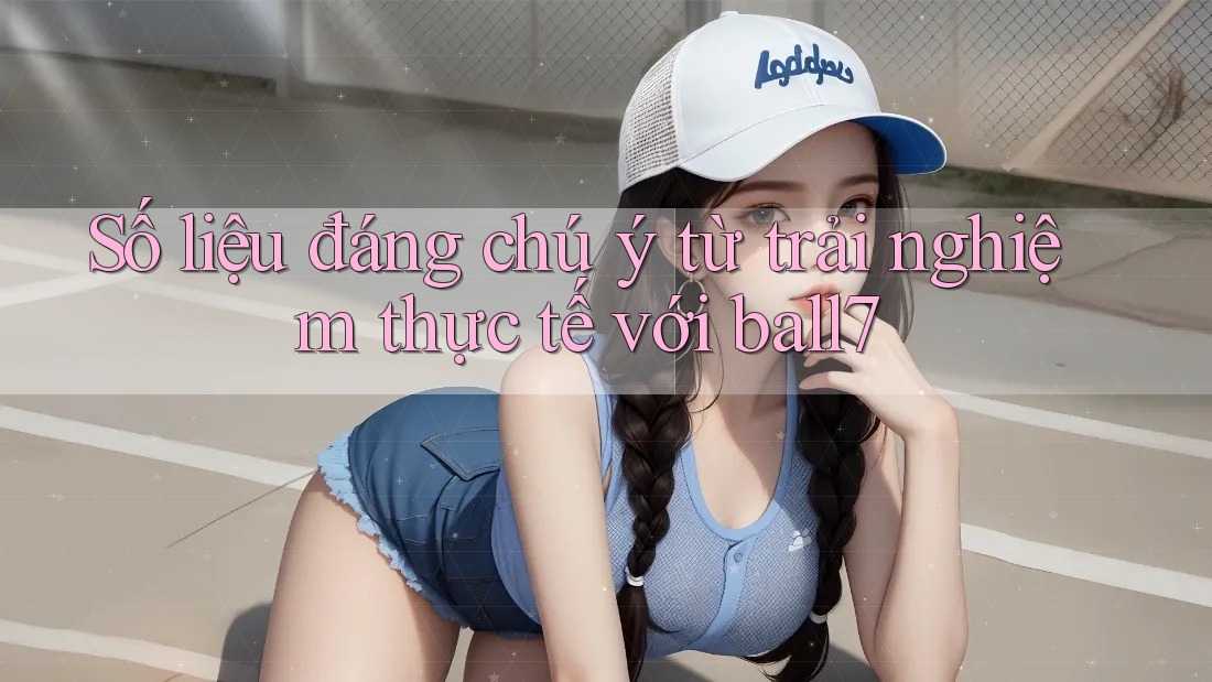 Số liệu đáng chú ý từ trải nghiệm thực tế với ball7