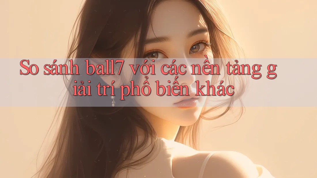 So sánh ball7 với các nền tảng giải trí phổ biến khác