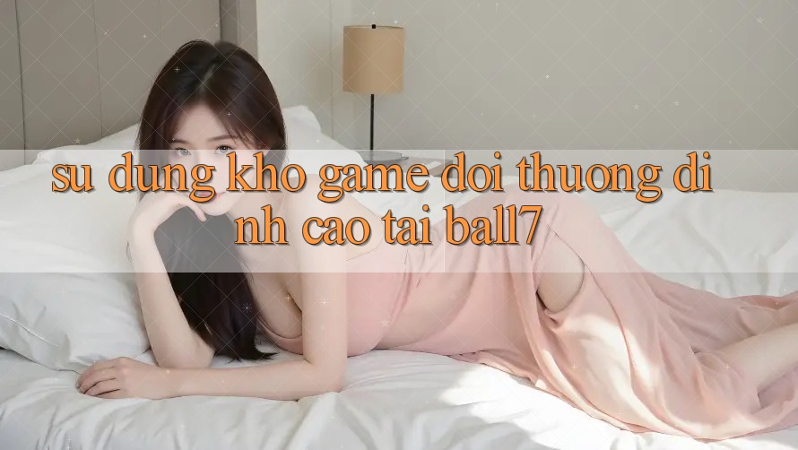 Sử dụng Kho Game Đổi Thưởng Đỉnh Cao Tại Ball7