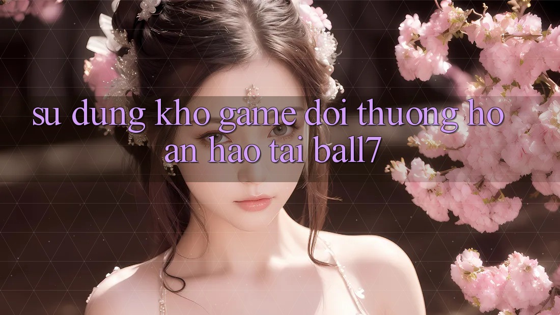 Sử dụng Kho Game Đổi Thưởng Hoàn hảo Tại Ball7 Sử dụng Kho Game Đổi Thưởng Hoàn hảo Tại Ball7