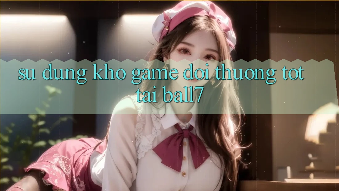 Sử dụng Kho Game Đổi Thưởng Tốt Tại Ball7 Sử dụng Kho Game Đổi Thưởng Tốt Tại Ball7