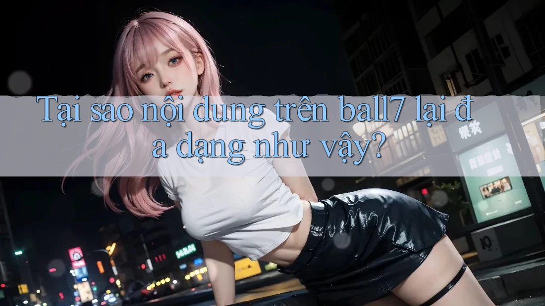 Tại sao nội dung trên ball7 lại đa dạng như vậy?