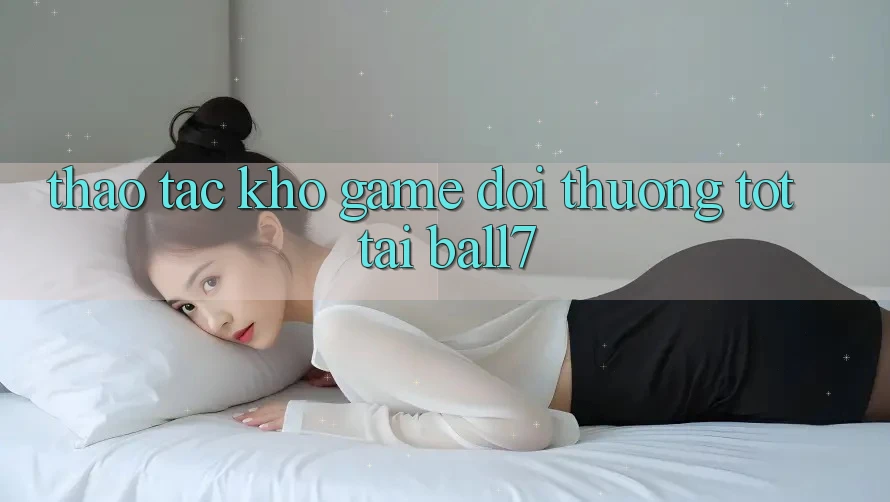 Thao tác Kho Game Đổi Thưởng Tốt Tại Ball7 Thao tác Kho Game Đổi Thưởng Tốt Tại Ball7