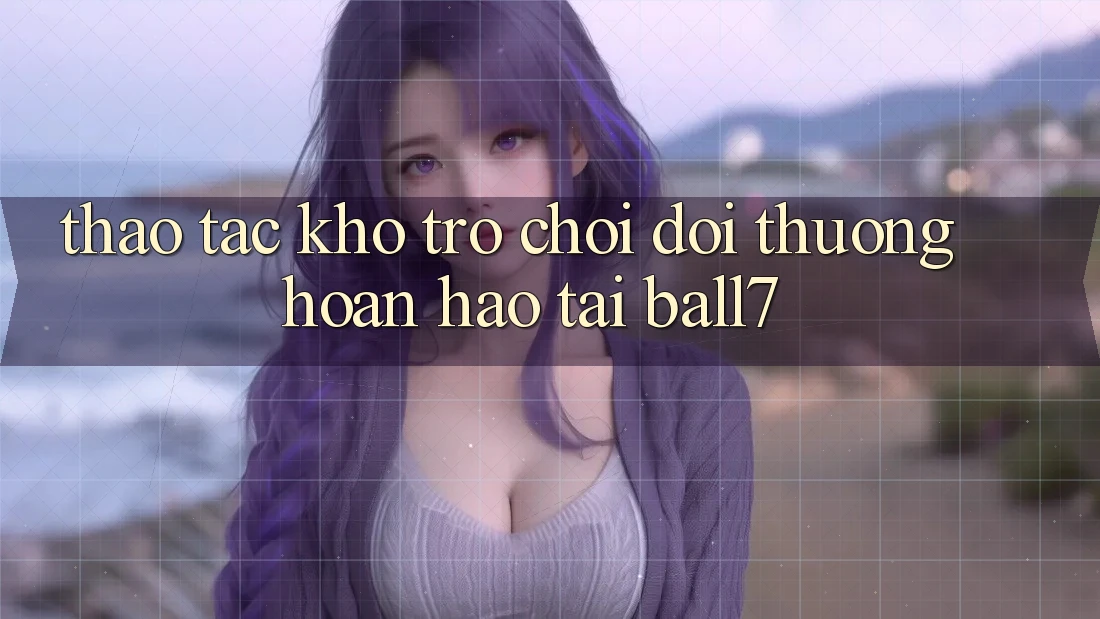 Thao tác Kho Trò chơi Đổi Thưởng Hoàn hảo Tại Ball7 Thao tác Kho Trò chơi Đổi Thưởng Hoàn hảo Tại Ball7