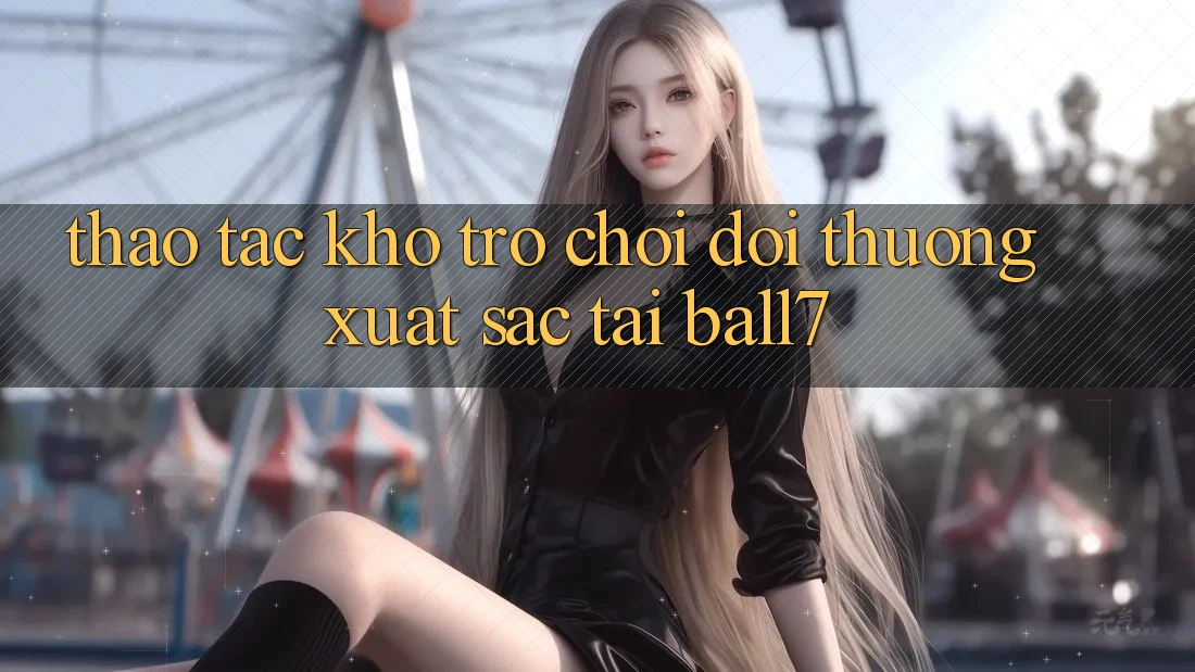 Thao tác Kho Trò chơi Đổi Thưởng Xuất sắc Tại Ball7 Thao tác Kho Trò chơi Đổi Thưởng Xuất sắc Tại Ball7