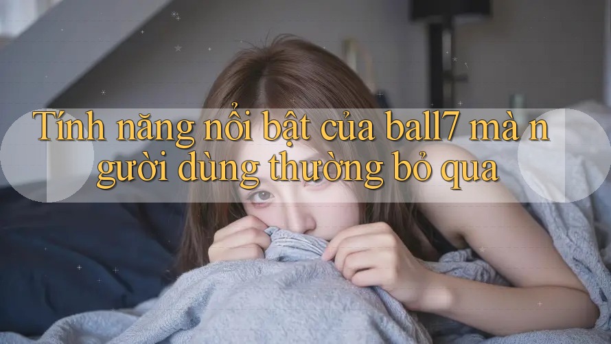 Tính năng nổi bật của ball7 mà người dùng thường bỏ qua